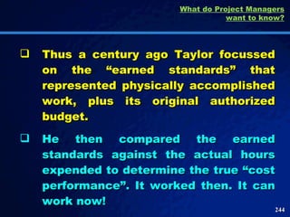 Thus a century ago Taylor focussed on the “earned standards” that represented physically accomplished work, plus its original authorized budget.  He then compared the earned standards against the actual hours expended to determine the true “cost performance”. It worked then. It can work now! What do Project Managers want to know? 