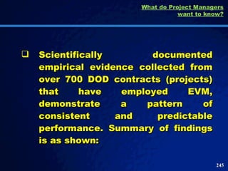 Scientifically documented empirical evidence collected from over 700 DOD contracts (projects) that have employed EVM, demonstrate a pattern of consistent and predictable performance. Summary of findings is as shown: What do Project Managers want to know? 