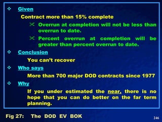 Given Contract more than 15% complete Overrun at completion will not be less than overrun to date.  Percent overrun at completion will be greater than percent overrun to date.   Conclusion You can’t recover Who says More than 700 major DOD contracts since 1977 Why If you under estimated the  near,  there is no hope that you can do better on the far term planning. Fig 27: The  DOD  EV  BOK 