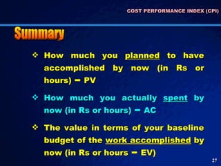COST PERFORMANCE INDEX (CPI) How much you  planned  to have accomplished by now (in Rs or hours)    PV How much you actually  spent  by now (in Rs or hours)    AC The value in terms of your baseline budget of the  work accomplished  by now (in Rs or hours    EV) Summary 