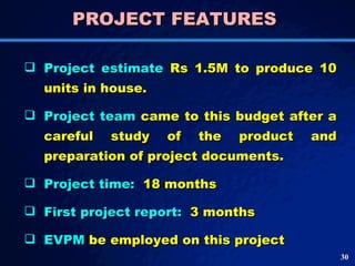 PROJECT FEATURES  Project estimate  Rs 1.5M to produce 10 units in house.  Project team  came to this budget after a careful study of the product and preparation of project documents.  Project time:  18 months First project report:  3 months  EVPM  be employed on this project 