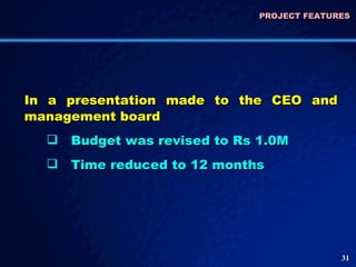 PROJECT FEATURES  In a presentation made to the CEO and management board Budget was revised to Rs 1.0M Time reduced to 12 months 