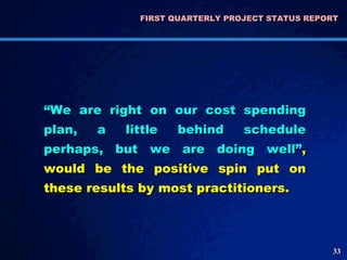 FIRST QUARTERLY PROJECT STATUS REPORT  “ We are right on our cost spending plan, a little behind schedule perhaps, but we are doing well” , would be the positive spin put on these results by most practitioners.  