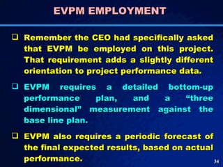 EVPM EMPLOYMENT  Remember the CEO had specifically asked that EVPM be employed on this project. That requirement adds a slightly different orientation to project performance data.  EVPM requires a detailed bottom-up performance plan, and a “three dimensional” measurement against the base line plan.  EVPM also requires a periodic forecast of the final expected results, based on actual performance.  