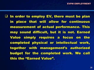 In order to employ EV, there must be plan in place that will allow for continuous measurement of actual performance. This may sound difficult, but it is not. Earned Value simply requires a focus on the completed physical or intellectual work, together with management’s authorized budget for the completed work. We call this the “Earned Value”.  EVPM EMPLOYMENT  