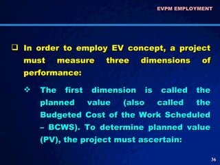 In order to employ EV concept, a project must measure three dimensions of performance:  The first dimension is called the planned value (also called the Budgeted Cost of the Work Scheduled – BCWS). To determine planned value (PV), the project must ascertain: EVPM EMPLOYMENT  