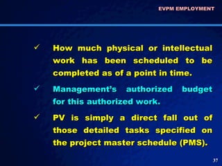 How much physical or intellectual work has been scheduled to be completed as of a point in time. Management’s authorized budget for this authorized work.  PV is simply a direct fall out of those detailed tasks specified on the project master schedule (PMS).  EVPM EMPLOYMENT  
