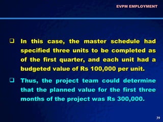 In this case, the master schedule had specified three units to be completed as of the first quarter, and each unit had a budgeted value of Rs 100,000 per unit.  Thus, the project team could determine that the planned value for the first three months of the project was Rs 300,000. EVPM EMPLOYMENT  
