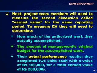 Next, project team members will need to measure the second dimension called “earned value” for the same reporting period. To measure EV they will need to determine: How much of the authorized work they actually accomplished.  The amount of management’s original budget for the accomplished work.  Their  actual performance   results; they completed two units each with a value of Rs 100,000, for a total earned value of Rs 200,000/-. EVPM EMPLOYMENT  