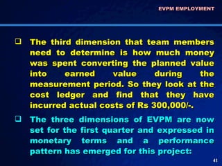 The third dimension that team members need to determine is how much money was spent converting the planned value into earned value during the measurement period. So they look at the cost ledger and find that they have incurred actual costs of Rs 300,000/-. The three dimensions of EVPM are now set for the first quarter and expressed in monetary terms and a performance pattern has emerged for this project: EVPM EMPLOYMENT  