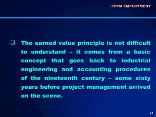 The earned value principle is not difficult to understand – it comes from a basic concept that goes back to industrial engineering and accounting procedures of the nineteenth century – some sixty years before project management arrived on the scene.  EVPM EMPLOYMENT  