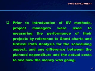 Prior to introduction of EV methods, project managers were used to measuring the performance of their projects by reference to Gantt charts and Critical Path Analysis for the scheduling aspect, and any difference between the planned expenditure and the actual costs to see how the money was going.  EVPM EMPLOYMENT  