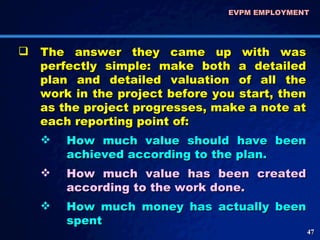 The answer they came up with was perfectly simple: make both a detailed plan and detailed valuation of all the work in the project before you start, then as the project progresses, make a note at each reporting point of: How much value should have been achieved according to the plan.  How much value has been created according to the work done.  How much money has actually been spent EVPM EMPLOYMENT  