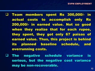 Team members spent Rs 300,000/- in actual costs to accomplish only Rs 200,000/- in earned value. Not so good when they realize that for each rupee, they spent, they got only 67 paisas of earned value. Thus, this project is behind its planned baseline schedule, and overrunning costs.  The negative schedule variance is serious, but the negative cost variance may be non-recoverable.  EVPM EMPLOYMENT  