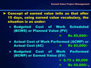 Earned Value Project Management  Budgeted Cost of Work Scheduled (BCWS) or Planned Value (PV) = Rs 80,000/- Actual Cost of Work Performed (ACWP) or Actual Cost (AC) = Rs 85,000/- Budgeted Cost of Work Performed (BCWP) or Earned Value (EV) = 0.75 x 80,000 =  Rs 60,000/- Concept of earned value tells us that after 15 days, using earned value vocabulary, the situation is as under: 