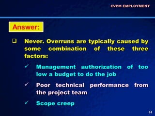 EVPM EMPLOYMENT  Never. Overruns are typically caused by some combination of these three factors: Management authorization of too low a budget to do the job Poor technical performance from the project team  Scope creep 