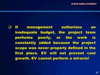 EVPM EMPLOYMENT  If management authorizes an inadequate budget, the project team performs poorly, or the work is constantly added because the project scope was never properly defined in the first place. EV will not prevent cost growth. EV cannot perform a miracle! 