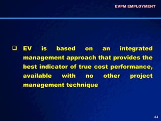 EVPM EMPLOYMENT  EV is based on an integrated management approach that provides the best indicator of true cost performance, available with no other project management technique  