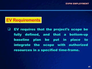 EVPM EMPLOYMENT  EV requires that the project’s scope be fully defined, and that a bottom-up baseline plan be put in place to integrate the scope with authorized resources in a specified time-frame. 