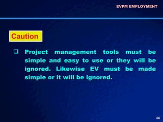 EVPM EMPLOYMENT  Project management tools must be simple and easy to use or they will be ignored. Likewise EV must be made simple or it will be ignored.  