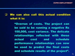 EVPM EMPLOYMENT  We can also call this actual condition what it is: “ Overrun of costs. The project can be said to be running a negative Rs 100,000, cost variance. The delicate relationships reflected with these actual cost and schedule performance relationships can now be used to predict the final costs and schedule results of the project”.  