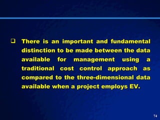 There is an important and fundamental distinction to be made between the data available for management using a traditional cost control approach as compared to the three-dimensional data available when a project employs EV.  