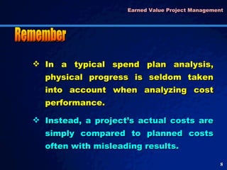 Earned Value Project Management  In a typical spend plan analysis, physical progress is seldom taken into account when analyzing cost performance.  Instead, a project’s actual costs are simply compared to planned costs often with misleading results.  Remember 