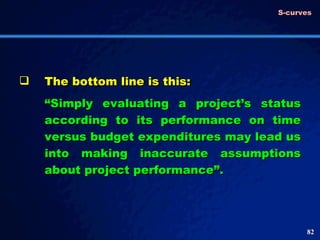 The bottom line is this: “ Simply evaluating a project’s status according to its performance on time versus budget expenditures may lead us into making inaccurate assumptions about project performance”.  S-curves 