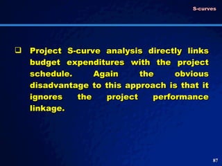 Project S-curve analysis directly links budget expenditures with the project schedule. Again the obvious disadvantage to this approach is that it ignores the project performance linkage.  S-curves 
