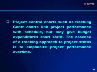 Project control charts such as tracking Gantt charts link project performance with schedule, but may give budget expenditures short shrift. The essence of a tracking approach to project status is to emphasize project performance overtime.  S-curves 