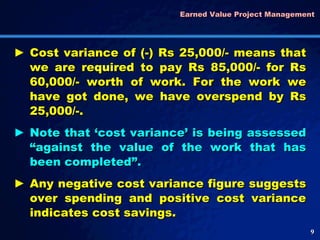 Earned Value Project Management  Cost variance of (-) Rs 25,000/- means that we are required to pay Rs 85,000/- for Rs 60,000/- worth of work. For the work we have got done, we have overspend by Rs 25,000/-.  Note that ‘cost variance’ is being assessed “against the value of the work that has been completed”. Any negative cost variance figure suggests over spending and positive cost variance indicates cost savings.  