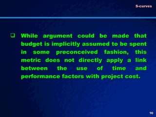 While argument could be made that budget is implicitly assumed to be spent in some preconceived fashion, this metric does not directly apply a link between the use of time and performance factors with project cost. S-curves 