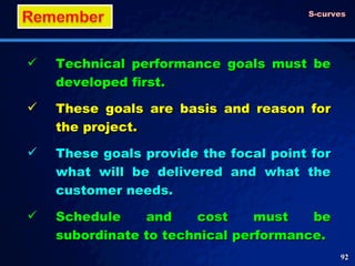 Technical performance goals must be developed first. These goals are basis and reason for the project. These goals provide the focal point for what will be delivered and what the customer needs. Schedule and cost must be subordinate to technical performance. S-curves 