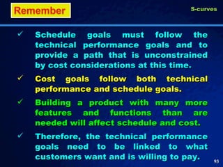 Schedule goals must follow the technical performance goals and to provide a path that is unconstrained by cost considerations at this time. Cost goals follow both technical performance and schedule goals. Building a product with many more features and functions than are needed will affect schedule and cost. Therefore, the technical performance goals need to be linked to what customers want and is willing to pay.  S-curves 