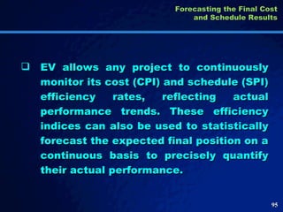 EV allows any project to continuously monitor its cost (CPI) and schedule (SPI) efficiency rates, reflecting actual performance trends. These efficiency indices can also be used to statistically forecast the expected final position on a continuous basis to precisely quantify their actual performance.  Forecasting the Final Cost and Schedule Results 