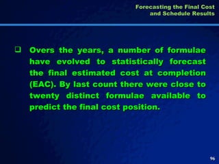 Overs the years, a number of formulae have evolved to statistically forecast the final estimated cost at completion (EAC). By last count there were close to twenty distinct formulae available to predict the final cost position.  Forecasting the Final Cost and Schedule Results 