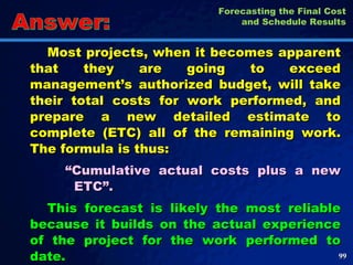 Most projects, when it becomes apparent that they are going to exceed management’s authorized budget, will take their total costs for work performed, and prepare a new detailed estimate to complete (ETC) all of the remaining work. The formula is thus:  “ Cumulative actual costs plus a new ETC”.  This forecast is likely the most reliable because it builds on the actual experience of the project for the work performed to date.  Answer: Forecasting the Final Cost and Schedule Results 