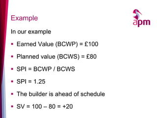 Example 
In our example 
Earned Value (BCWP) = £100 
Planned value (BCWS) = £80 
SPI = BCWP / BCWS 
SPI = 1.25 
The builder is ahead of schedule 
SV = 100 – 80 = +20  