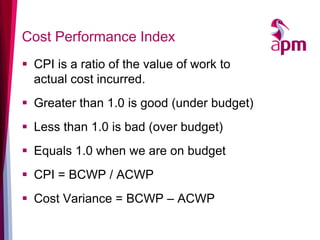 Cost Performance Index 
CPI is a ratio of the value of work to actual cost incurred. 
Greater than 1.0 is good (under budget) 
Less than 1.0 is bad (over budget) 
Equals 1.0 when we are on budget 
CPI = BCWP / ACWP 
Cost Variance = BCWP – ACWP  