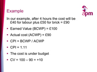 Example 
In our example, after 4 hours the cost will be £40 for labour plus £50 for brick = £90 
Earned Value (BCWP) = £100 
Actual cost (ACWP) = £90 
CPI = BCWP / ACWP 
CPI = 1.11 
The cost is under budget 
CV = 100 – 90 = +10  
