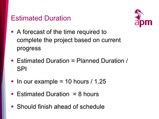 Estimated Duration 
A forecast of the time required to complete the project based on current progress 
Estimated Duration = Planned Duration / SPI 
In our example = 10 hours / 1.25 
Estimated Duration = 8 hours 
Should finish ahead of schedule  