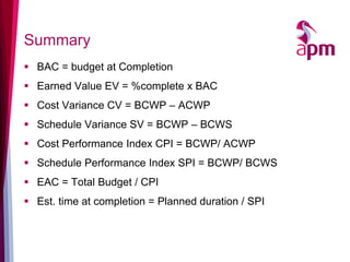 Summary 
BAC = budget at Completion 
Earned Value EV = %complete x BAC 
Cost Variance CV = BCWP – ACWP 
Schedule Variance SV = BCWP – BCWS 
Cost Performance Index CPI = BCWP/ ACWP 
Schedule Performance Index SPI = BCWP/ BCWS 
EAC = Total Budget / CPI 
Est. time at completion = Planned duration / SPI  