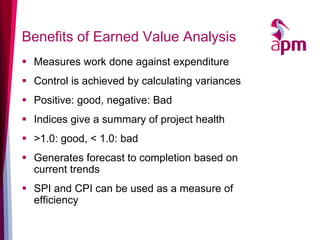Benefits of Earned Value Analysis 
Measures work done against expenditure 
Control is achieved by calculating variances 
Positive: good, negative: Bad 
Indices give a summary of project health 
>1.0: good, < 1.0: bad 
Generates forecast to completion based on current trends 
SPI and CPI can be used as a measure of efficiency  