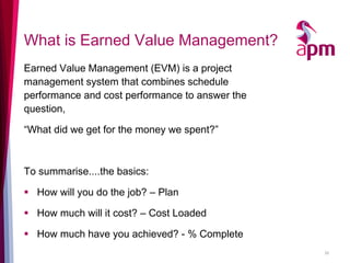 What is Earned Value Management? 
Earned Value Management (EVM) is a project management system that combines schedule performance and cost performance to answer the question, 
“What did we get for the money we spent?” 
To summarise....the basics: 
How will you do the job? – Plan 
How much will it cost? – Cost Loaded 
How much have you achieved? - % Complete 
26  