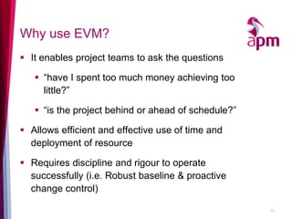 Why use EVM? 
It enables project teams to ask the questions 
“have I spent too much money achieving too little?” 
“is the project behind or ahead of schedule?” 
Allows efficient and effective use of time and deployment of resource 
Requires discipline and rigour to operate successfully (i.e. Robust baseline & proactive change control) 
27  