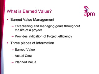 What is Earned Value? 
Earned Value Management 
–Establishing and managing goals throughout the life of a project 
–Provides indication of Project efficiency 
Three pieces of Information 
–Earned Value 
–Actual Cost 
–Planned Value  