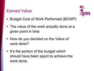 Earned Value 
Budget Cost of Work Performed (BCWP) 
The value of the work actually done at a given point in time 
How do you decided on the Value of work done? 
It’s the portion of the budget which should have been spent to achieve the work done.  