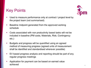 Key Points 
Used to measure performance only at contract / project level by the project team (not summarised) 
Baseline midpoint generated from the approved working schedule 
Costs associated with non productivity based tasks will not be included in baseline (PM costs, Materials, Risk, Contingency etc.) 
Budgets and progress will be quantified using an agreed method of measuring progress (agreed units of measurement shall be identified and standardised wherever possible) 
EV based progress analysis and reporting should be part of any regular progress meetings 
Application for payment can be based on earned value achieved 
43  