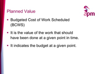 Planned Value 
Budgeted Cost of Work Scheduled (BCWS) 
It is the value of the work that should have been done at a given point in time. 
It indicates the budget at a given point.  