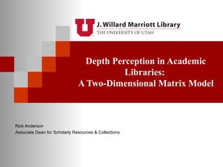 Depth Perception in Academic 
Libraries: 
A Two-Dimensional Matrix Model 
Rick Anderson 
Associate Dean for Scholarly Resources & Collections 
 